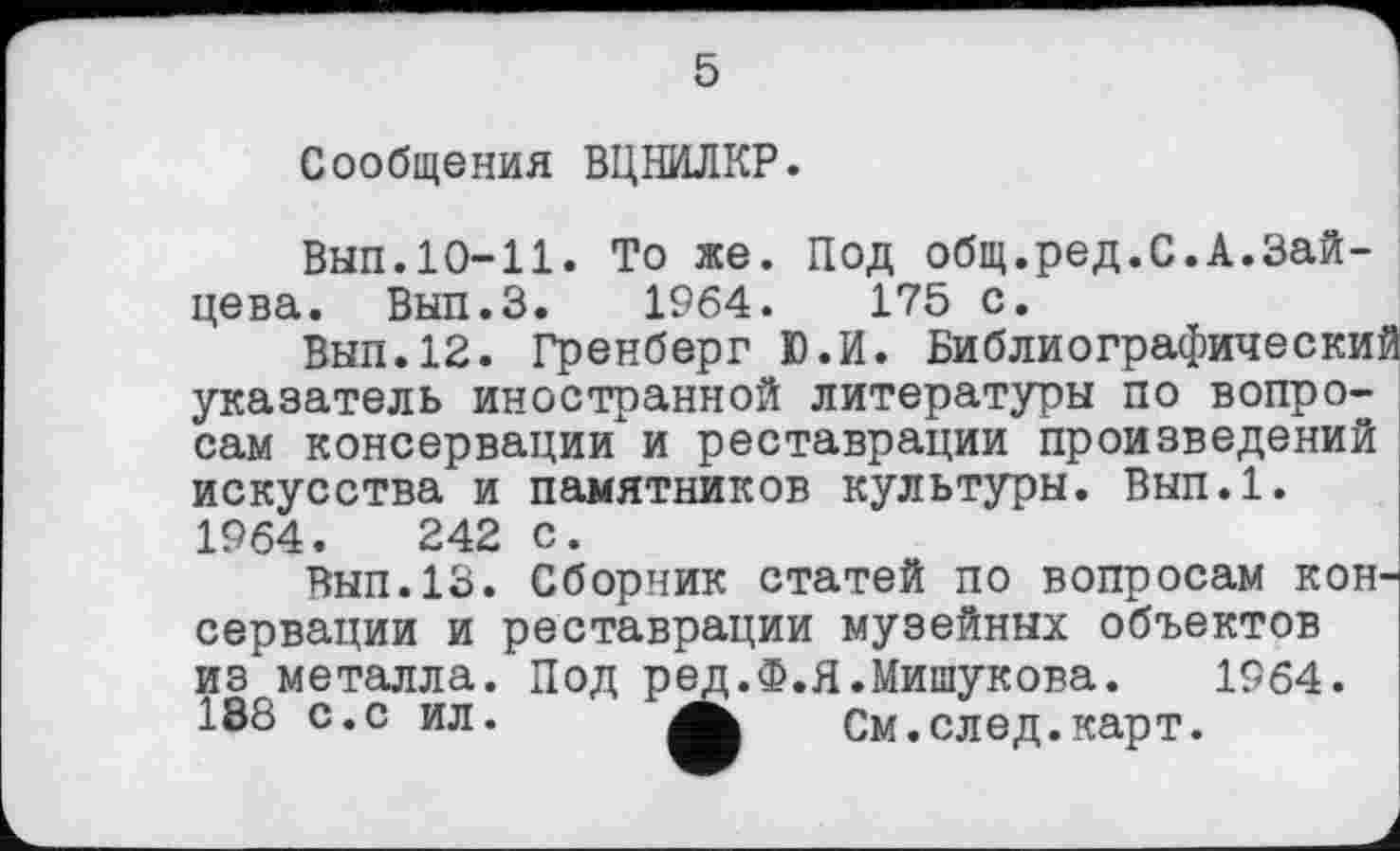 ﻿5
Сообщения ВЦНИЛКР.
Вып.10-11. То же. Под общ.ред.С.А.Зайцева. Вып.З. 1964.	175 с.
Вып.12. Гренберг Ю.И. Библиографический указатель иностранной литературы по вопросам консервации" и реставрации произведений искусства и памятников культуры. Вып.1. 1964.	242 с.
Вып.13. Сборник статей по вопросам консервации и реставрации музейных объектов из металла. Под ред.Ф.Я.Мишукова. 1964. 188 с.с ил.	См.след.карт.